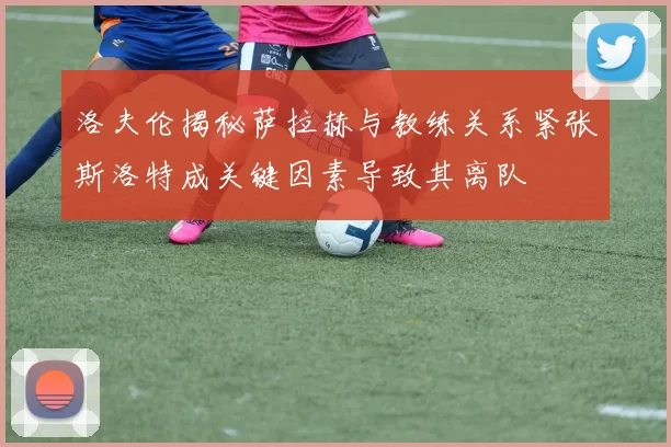 洛夫伦揭秘萨拉赫与教练关系紧张斯洛特成关键因素导致其离队
