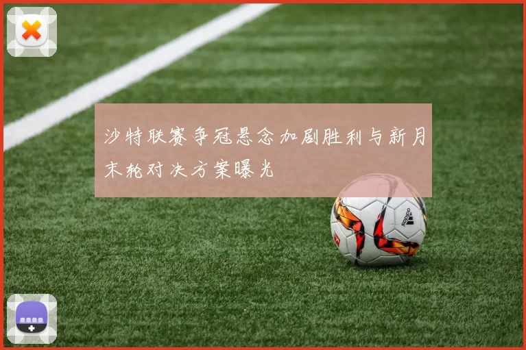 沙特联赛争冠悬念加剧胜利与新月末轮对决方案曝光