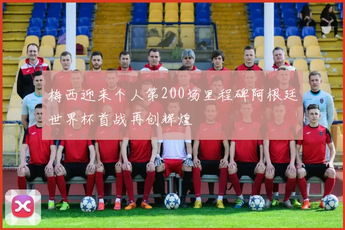 梅西迎来个人第200场里程碑阿根廷世界杯首战再创辉煌