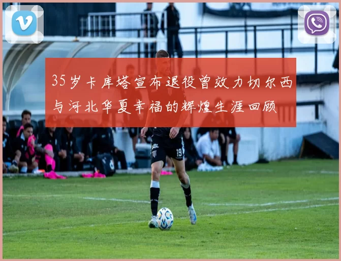 35岁卡库塔宣布退役曾效力切尔西与河北华夏幸福的辉煌生涯回顾