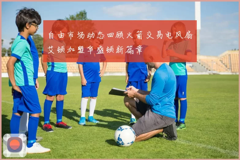 自由市场动态回顾火箭交易电风扇艾顿加盟华盛顿新篇章