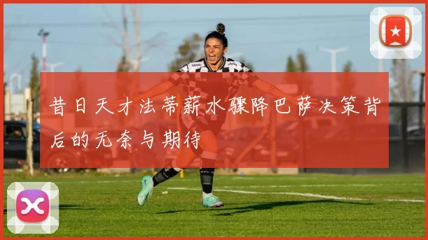 昔日天才法蒂薪水骤降巴萨决策背后的无奈与期待