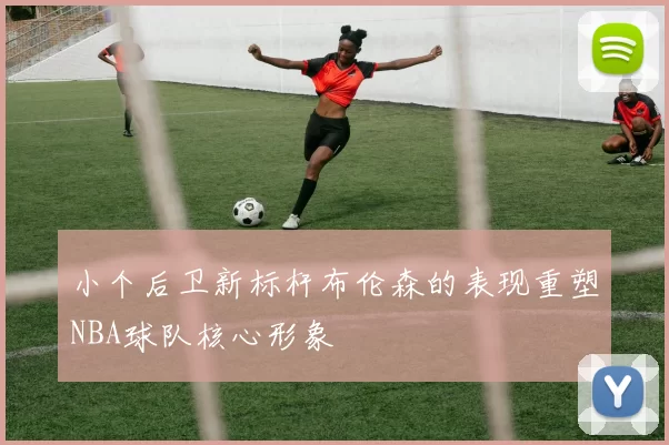 小个后卫新标杆布伦森的表现重塑NBA球队核心形象