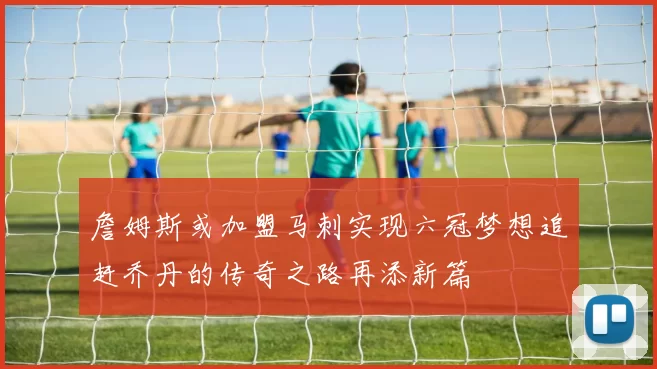 詹姆斯或加盟马刺实现六冠梦想追赶乔丹的传奇之路再添新篇