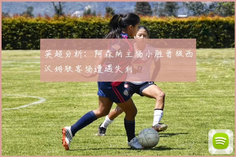 英超分析：阿森纳主场小胜晋级西汉姆联客场遭遇失利