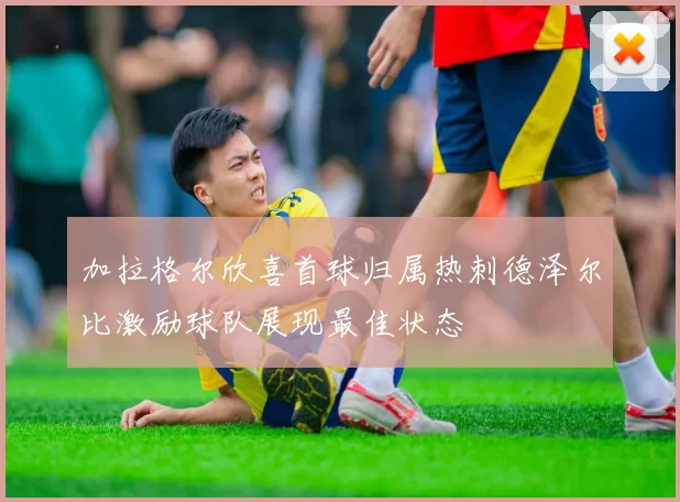 加拉格尔欣喜首球归属热刺德泽尔比激励球队展现最佳状态