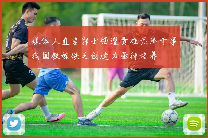 媒体人直言郭士强遭责难无济于事我国教练缺乏创造力亟待培养