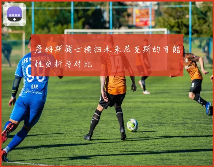 詹姆斯骑士横扫未来尼克斯的可能性分析与对比