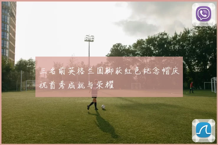 三名前英格兰国脚获红色纪念帽庆祝首秀成就与荣耀