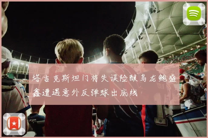 塔吉克斯坦门将失误险酿乌龙鲍盛鑫遭遇意外反弹球出底线