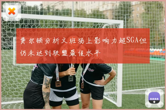 费尔顿分析文班场上影响力超SGA但仍未达到联盟最佳水平