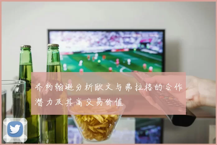 乔约翰逊分析欧文与弗拉格的合作潜力及其高交易价值
