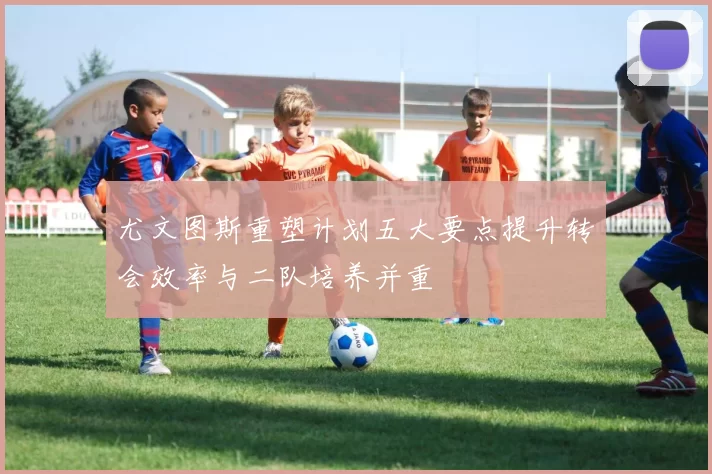 尤文图斯重塑计划五大要点提升转会效率与二队培养并重