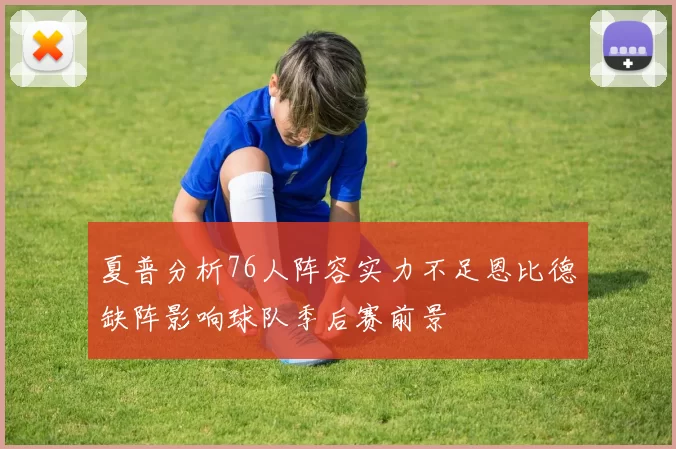 夏普分析76人阵容实力不足恩比德缺阵影响球队季后赛前景