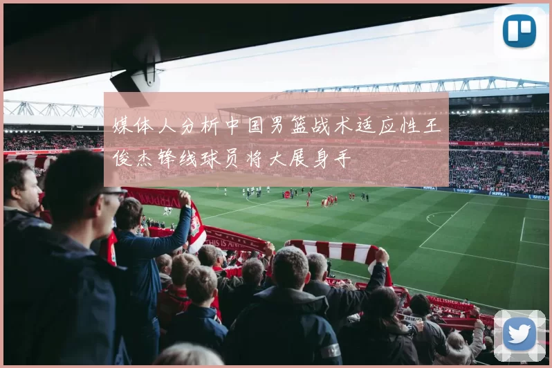 媒体人分析中国男篮战术适应性王俊杰锋线球员将大展身手