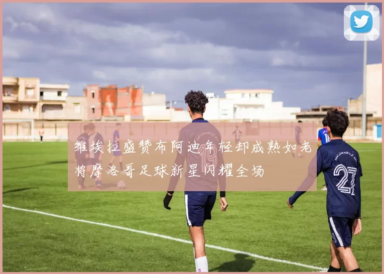 维埃拉盛赞布阿迪年轻却成熟如老将摩洛哥足球新星闪耀全场