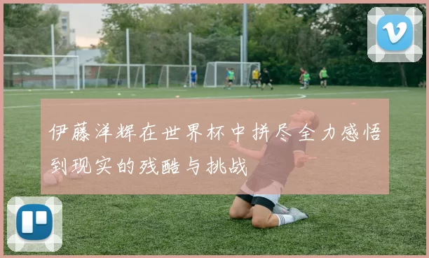 伊藤洋辉在世界杯中拼尽全力感悟到现实的残酷与挑战