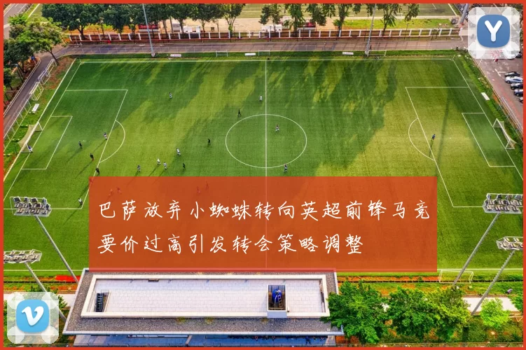 巴萨放弃小蜘蛛转向英超前锋马竞要价过高引发转会策略调整