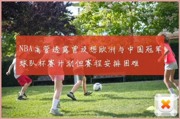 NBA高管透露曾设想欧洲与中国冠军球队杯赛计划但赛程安排困难