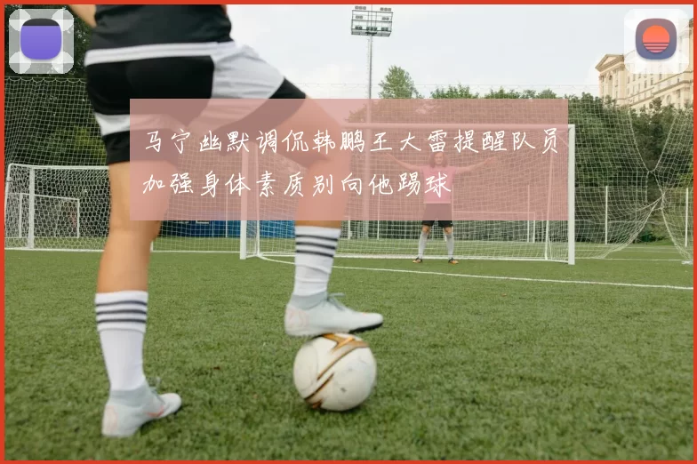 马宁幽默调侃韩鹏王大雷提醒队员加强身体素质别向他踢球