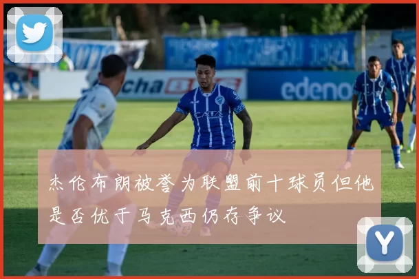 杰伦布朗被誉为联盟前十球员但他是否优于马克西仍存争议
