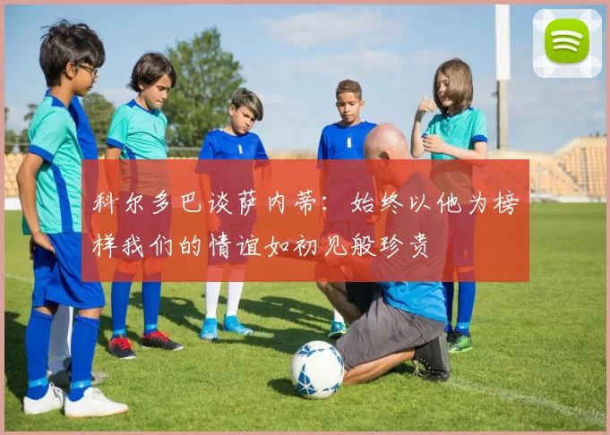 科尔多巴谈萨内蒂：始终以他为榜样我们的情谊如初见般珍贵