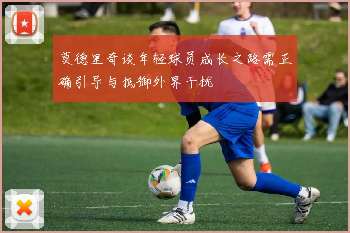 莫德里奇谈年轻球员成长之路需正确引导与抵御外界干扰