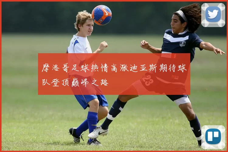 摩洛哥足球热情高涨迪亚斯期待球队登顶巅峰之路