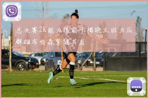 总决赛2K能力值前十揭晓文班力压群雄布伦森紧随其后