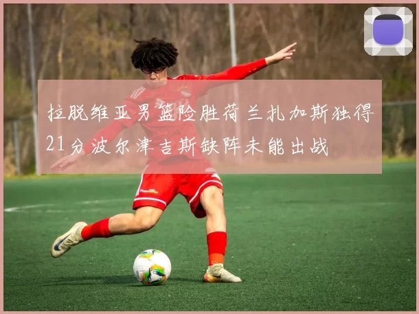 拉脱维亚男篮险胜荷兰扎加斯独得21分波尔津吉斯缺阵未能出战