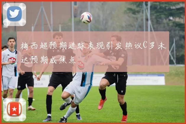 梅西超预期进球表现引发热议C罗未达预期成焦点