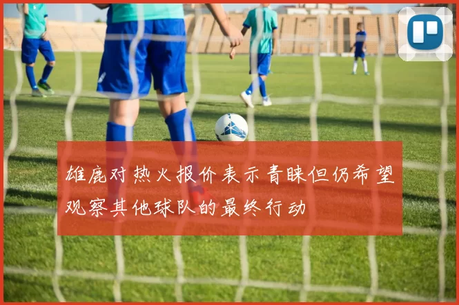 雄鹿对热火报价表示青睐但仍希望观察其他球队的最终行动