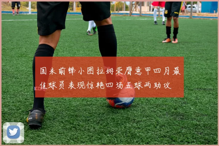 国米前锋小图拉姆荣膺意甲四月最佳球员表现惊艳四场五球两助攻