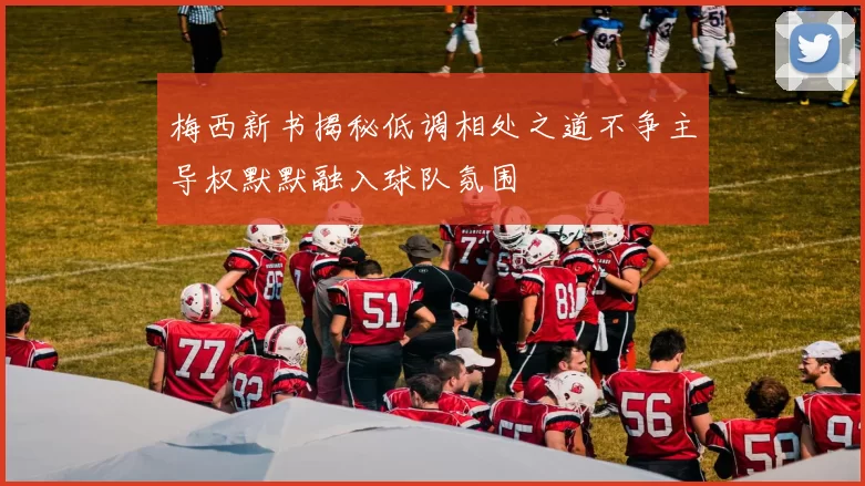 梅西新书揭秘低调相处之道不争主导权默默融入球队氛围